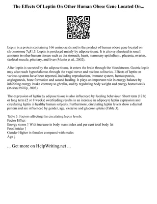 The Effects Of Leptin On Other Human Obese Gene Located On...
Leptin is a protein containing 166 amino acids and is the product of human obese gene located on
chromosome 7q31.3. Leptin is produced mainly by adipose tissue. It is also synthesized in small
amounts in other human tissues such as the stomach, heart, mammary epithelium , placenta, ovaries,
skeletal muscle, pituitary, and liver (Muoio et al., 2002).
After leptin is secreted by the adipose tissue, it enters the brain through the bloodstream. Gastric leptin
may also reach hypothalamus through the vagal nerve and nucleus solitarius. Effects of leptin on
various systems have been reported, including reproduction, immune system, hematopoesis,
angiogenesis, bone formation and wound healing. It plays an important role in energy balance by
inhibiting energy intake contrary to ghrelin, and by regulating body weight and energy homeostasis
(Moran Phillip, 2003).
The expression of leptin by adipose tissue is also influenced by feeding behaviour. Short term (12 h)
or long term (2 or 8 weeks) overfeeding results in an increase in adipocyte leptin expression and
circulating leptin in healthy human subjects. Furthermore, circulating leptin levels show a diurnal
pattern and are influenced by gender, age, exercise and glucose uptake (Table 3).
Table 3: Factors affecting the circulating leptin levels:
Factor Effect
Energy stores ↑ With increase in body mass index and per cent total body fat
Food intake ↑
Gender Higher in females compared with males
Age ↓
... Get more on HelpWriting.net ...
 