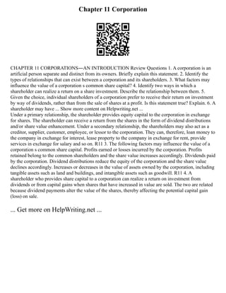 Chapter 11 Corporation
CHAPTER 11 CORPORATIONS―AN INTRODUCTION Review Questions 1. A corporation is an
artificial person separate and distinct from its owners. Briefly explain this statement. 2. Identify the
types of relationships that can exist between a corporation and its shareholders. 3. What factors may
influence the value of a corporation s common share capital? 4. Identify two ways in which a
shareholder can realize a return on a share investment. Describe the relationship between them. 5.
Given the choice, individual shareholders of a corporation prefer to receive their return on investment
by way of dividends, rather than from the sale of shares at a profit. Is this statement true? Explain. 6. A
shareholder may have ... Show more content on Helpwriting.net ...
Under a primary relationship, the shareholder provides equity capital to the corporation in exchange
for shares. The shareholder can receive a return from the shares in the form of dividend distributions
and/or share value enhancement. Under a secondary relationship, the shareholders may also act as a
creditor, supplier, customer, employee, or lessor to the corporation. They can, therefore, loan money to
the company in exchange for interest, lease property to the company in exchange for rent, provide
services in exchange for salary and so on. R11 3. The following factors may influence the value of a
corporation s common share capital. Profits earned or losses incurred by the corporation. Profits
retained belong to the common shareholders and the share value increases accordingly. Dividends paid
by the corporation. Dividend distributions reduce the equity of the corporation and the share value
declines accordingly. Increases or decreases in the value of assets owned by the corporation, including
tangible assets such as land and buildings, and intangible assets such as goodwill. R11 4. A
shareholder who provides share capital to a corporation can realize a return on investment from
dividends or from capital gains when shares that have increased in value are sold. The two are related
because dividend payments alter the value of the shares, thereby affecting the potential capital gain
(loss) on sale.
... Get more on HelpWriting.net ...
 