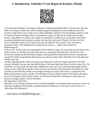 I. Introduction. Schindler’S List Begins In Kraków, Poland
I. Introduction Schindler s List begins in Kraków, Poland during World War II. At this time, the Nazi
Party was trying to cleanse the world of impure people including Jews and rounded up all of the
Jewish to make them work. In the movie, Oskar Schindler used Jews from the Kraków ghetto to staff
his factory instead of sending them to concentration camps. At first, he uses them only to make
money, using bribery in order to get workers. Eventually, he realizes he is saving them from harsh
treatment elsewhere and continues to make sure they don t get sent to Plaszów. At the end of the
movie, Schindler creates a list of all the Jews he can afford to buy, around 1,100, and starts a
munitions factory. The munitions they made did not work, so ... Show more content on
Helpwriting.net ...
In the movie, Amon Goeth, the commandant of the Plaszów camp, sits on his balcony and shoots Jews
with no reason to. During one of the early scenes, a young girl yells, Bye Jews, bye Jews! as the
Jewish are rounded up into the Kraków ghetto, showing that the hatred of the Jewish is learned and
accepted by both young and old. One person can convince many others that their way is the right way
and the only way.
Another important point is that one person can change the world. It is really important to the film
because Schindler was just one man and he alone, with some help from Stern, saved so many lives. He
could have saved one life and still made a difference, but he gave over one thousand people another
chance to live. Each life he saved is a life not lost to the horrors of the Holocaust. He did all he could
possibly do and still didn t think it was enough. During one scene in the movie, a young Nazi boy
finds a girl he knows and her mother. He tells them to come with him and he ll put them in the good
line. Even though he had to follow orders, he still tried to help them. Sometimes it only takes one
person to change another s life for the better.
III. Importance of the Film
Schindler s List is based on the true story of Oskar Schindler. It is brutally honest and gives viewers an
important insight on what actually occurred during the Holocaust. Every time I watch a movie or
video about the Holocaust, I
... Get more on HelpWriting.net ...
 