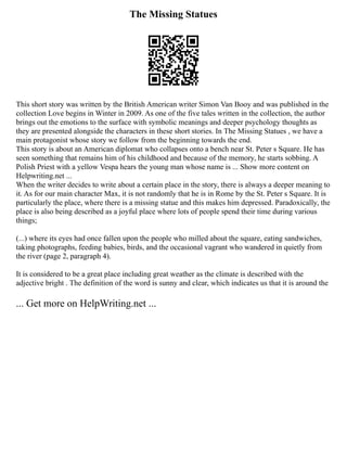 The Missing Statues
This short story was written by the British American writer Simon Van Booy and was published in the
collection Love begins in Winter in 2009. As one of the five tales written in the collection, the author
brings out the emotions to the surface with symbolic meanings and deeper psychology thoughts as
they are presented alongside the characters in these short stories. In The Missing Statues , we have a
main protagonist whose story we follow from the beginning towards the end.
This story is about an American diplomat who collapses onto a bench near St. Peter s Square. He has
seen something that remains him of his childhood and because of the memory, he starts sobbing. A
Polish Priest with a yellow Vespa hears the young man whose name is ... Show more content on
Helpwriting.net ...
When the writer decides to write about a certain place in the story, there is always a deeper meaning to
it. As for our main character Max, it is not randomly that he is in Rome by the St. Peter s Square. It is
particularly the place, where there is a missing statue and this makes him depressed. Paradoxically, the
place is also being described as a joyful place where lots of people spend their time during various
things;
(...) where its eyes had once fallen upon the people who milled about the square, eating sandwiches,
taking photographs, feeding babies, birds, and the occasional vagrant who wandered in quietly from
the river (page 2, paragraph 4).
It is considered to be a great place including great weather as the climate is described with the
adjective bright . The definition of the word is sunny and clear, which indicates us that it is around the
... Get more on HelpWriting.net ...
 
