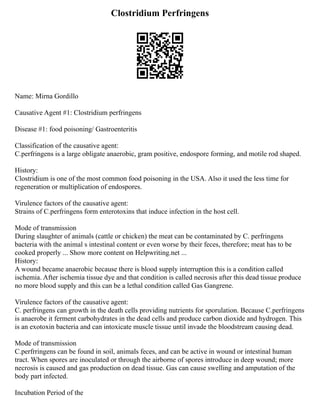 Clostridium Perfringens
Name: Mirna Gordillo
Causative Agent #1: Clostridium perfringens
Disease #1: food poisoning/ Gastroenteritis
Classification of the causative agent:
C.perfringens is a large obligate anaerobic, gram positive, endospore forming, and motile rod shaped.
History:
Clostridium is one of the most common food poisoning in the USA. Also it used the less time for
regeneration or multiplication of endospores.
Virulence factors of the causative agent:
Strains of C.perfringens form enterotoxins that induce infection in the host cell.
Mode of transmission
During slaughter of animals (cattle or chicken) the meat can be contaminated by C. perfringens
bacteria with the animal s intestinal content or even worse by their feces, therefore; meat has to be
cooked properly ... Show more content on Helpwriting.net ...
History:
A wound became anaerobic because there is blood supply interruption this is a condition called
ischemia. After ischemia tissue dye and that condition is called necrosis after this dead tissue produce
no more blood supply and this can be a lethal condition called Gas Gangrene.
Virulence factors of the causative agent:
C. perfringens can growth in the death cells providing nutrients for sporulation. Because C.perfringens
is anaerobe it ferment carbohydrates in the dead cells and produce carbon dioxide and hydrogen. This
is an exotoxin bacteria and can intoxicate muscle tissue until invade the bloodstream causing dead.
Mode of transmission
C.perfrringens can be found in soil, animals feces, and can be active in wound or intestinal human
tract. When spores are inoculated or through the airborne of spores introduce in deep wound; more
necrosis is caused and gas production on dead tissue. Gas can cause swelling and amputation of the
body part infected.
Incubation Period of the
 