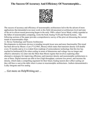 The Success Of Accuracy And Efficiency Of Neuromorphic...
The success of accuracy and efficiency of neuromorphic architectures led to the the advent of more
applications that demanded even more work in this field.Advancement at architecture level and state
of the art in silicon neural processing began in the early 1980 s when Carver Mead, widely regarded as
the father of neuromorphic computing, wrote the book Analog VLSI and Neural Systems. . The
following sections of the paper provide a comprehensive survey of the prior art discussing the current
trends in neuromorphic chips.
A. Device Technology and Neuron Architecture
Developments in electronic devices is trending towards lesser area and more functionality.This trend
has been driven by Moore s Law (*?) [1965_Moore] which states that transistor density will double
every 18 months and as it is evident from roadmap of semiconductor technology that this law has
reached its bottleneck[3].So when scaling in terms of dimensions and voltage was no longer and
effective alternative we enter into the More than Moore regime that involves exploring other
alternative strategies for improving efficiency and transistor density and neuromorphic architectures is
one of them. Digital neurons are able to have high throughput, consume less power, and increase the
density, which make a compelling argument for their future.Analog neuron don t affect scaling yet
they still have a seat at the table when it comes to neuromorphic architectures. Authors demonstrated a
Leaky Integrate and Fire analog
... Get more on HelpWriting.net ...
 