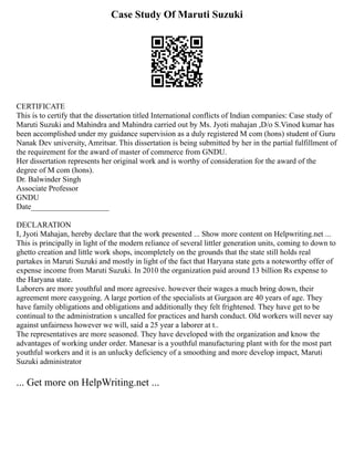 Case Study Of Maruti Suzuki
CERTIFICATE
This is to certify that the dissertation titled International conflicts of Indian companies: Case study of
Maruti Suzuki and Mahindra and Mahindra carried out by Ms. Jyoti mahajan ,D/o S.Vinod kumar has
been accomplished under my guidance supervision as a duly registered M com (hons) student of Guru
Nanak Dev university, Amritsar. This dissertation is being submitted by her in the partial fulfillment of
the requirement for the award of master of commerce from GNDU.
Her dissertation represents her original work and is worthy of consideration for the award of the
degree of M com (hons).
Dr. Balwinder Singh
Associate Professor
GNDU
Date____________________
DECLARATION
I, Jyoti Mahajan, hereby declare that the work presented ... Show more content on Helpwriting.net ...
This is principally in light of the modern reliance of several littler generation units, coming to down to
ghetto creation and little work shops, incompletely on the grounds that the state still holds real
partakes in Maruti Suzuki and mostly in light of the fact that Haryana state gets a noteworthy offer of
expense income from Maruti Suzuki. In 2010 the organization paid around 13 billion Rs expense to
the Haryana state.
Laborers are more youthful and more agreesive. however their wages a much bring down, their
agreement more easygoing. A large portion of the specialists at Gurgaon are 40 years of age. They
have family obligations and obligations and additionally they felt frightened. They have get to be
continual to the administration s uncalled for practices and harsh conduct. Old workers will never say
against unfairness however we will, said a 25 year a laborer at t..
The representatives are more seasoned. They have developed with the organization and know the
advantages of working under order. Manesar is a youthful manufacturing plant with for the most part
youthful workers and it is an unlucky deficiency of a smoothing and more develop impact, Maruti
Suzuki administrator
... Get more on HelpWriting.net ...
 