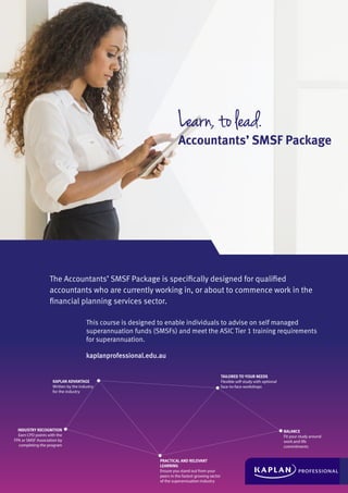 Learn, to lead.
Accountants’ SMSF Package
The Accountants’ SMSF Package is specifically designed for qualified
accountants who are currently working in, or about to commence work in the
financial planning services sector.
This course is designed to enable individuals to advise on self managed
superannuation funds (SMSFs) and meet the ASIC Tier 1 training requirements
for superannuation.
kaplanprofessional.edu.au
KAPLAN ADVANTAGE
Written by the industry
for the industry
TAILORED TO YOUR NEEDS
Flexible self-study with optional
face-to-face workshops
PRACTICAL AND RELEVANT
LEARNING
Ensure you stand out from your
peers in the fastest growing sector
of the superannuation industry
BALANCE
Fit your study around
work and life
commitments
INDUSTRY RECOGNITION
Earn CPD points with the
FPA or SMSF Association by
completing the program
 