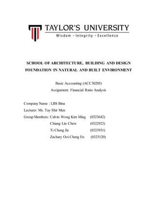 SCHOOL OF ARCHITECTURE, BUILDING AND DESIGN
FOUNDATION IN NATURAL AND BUILT ENVIRONMENT
Basic Accounting (ACC30205)
Assignment: Financial Ratio Analysis
Company Name : LBS Bina
Lecturer: Ms. Tay Shir Men
Group Members: Calvin Wong Kim Ming (0323642)
Chiang Lin Chew (0322923)
Ti Cheng Jie (0323931)
Zachary Ooi Cheng En (0323120)
 