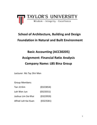 1
School of Architecture, Building and Design
Foundation in Natural and Built Environment
Basic Accounting (ACC30205)
Assignment: Financial Ratio Analysis
Company Name: LBS Bina Group
Lecturer: Ms Tay Shir Men
Group Members:
Tan Jit Kim (0323854)
Loh Wen Jun (0323551)
Joshua Lim Sie Khai (0323959)
Alfred Loh Kai Xuan (0323581)
 