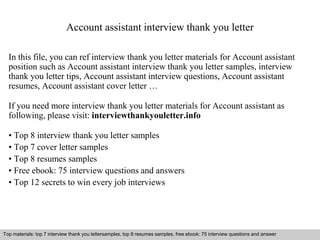 Account assistant interview thank you letter 
In this file, you can ref interview thank you letter materials for Account assistant 
position such as Account assistant interview thank you letter samples, interview 
thank you letter tips, Account assistant interview questions, Account assistant 
resumes, Account assistant cover letter … 
If you need more interview thank you letter materials for Account assistant as 
following, please visit: interviewthankyouletter.info 
• Top 8 interview thank you letter samples 
• Top 7 cover letter samples 
• Top 8 resumes samples 
• Free ebook: 75 interview questions and answers 
• Top 12 secrets to win every job interviews 
Top materials: top 7 interview thank you lettersamples, top 8 resumes samples, free ebook: 75 interview questions and answer 
Interview questions and answers – free download/ pdf and ppt file 
 