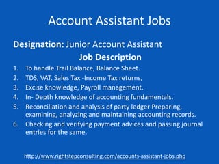 Account Assistant Jobs
Designation: Junior Account Assistant
Job Description
1. To handle Trail Balance, Balance Sheet.
2. TDS, VAT, Sales Tax -Income Tax returns,
3. Excise knowledge, Payroll management.
4. In- Depth knowledge of accounting fundamentals.
5. Reconciliation and analysis of party ledger Preparing,
examining, analyzing and maintaining accounting records.
6. Checking and verifying payment advices and passing journal
entries for the same.
http://www.rightstepconsulting.com/accounts-assistant-jobs.php
 