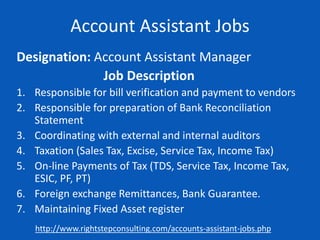 Account Assistant Jobs
Designation: Account Assistant Manager
Job Description
1. Responsible for bill verification and payment to vendors
2. Responsible for preparation of Bank Reconciliation
Statement
3. Coordinating with external and internal auditors
4. Taxation (Sales Tax, Excise, Service Tax, Income Tax)
5. On-line Payments of Tax (TDS, Service Tax, Income Tax,
ESIC, PF, PT)
6. Foreign exchange Remittances, Bank Guarantee.
7. Maintaining Fixed Asset register
http://www.rightstepconsulting.com/accounts-assistant-jobs.php
 