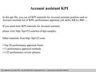 Account assistant KPI 
In this ppt file, you can ref KPI materials for Account assistant position such as 
Account assistant list of KPIs, performance appraisal, job skills, KRAs, BSC… 
If you need more KPI materials for Account assistant, 
please visit: http://kpi123.com/list-of-kpi-samples 
Other materials from http://kpi123.com: 
• Top 28 performance appraisal forms 
• 11 performance appraisal methods 
• 1125 performance review phrases 
Top materials: top sales KPIs, Top 28 performance appraisal forms, 11 performance appraisal methods 
Interview questions and answers – free download/ pdf and ppt file 
 