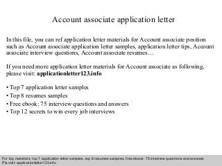 Account associate application letter 
In this file, you can ref application letter materials for Account associate position 
such as Account associate application letter samples, application letter tips, Account 
associate interview questions, Account associate resumes… 
If you need more application letter materials for Account associate as following, 
please visit: applicationletter123.info 
• Top 7 application letter samples 
• Top 8 resumes samples 
• Free ebook: 75 interview questions and answers 
• Top 12 secrets to win every job interviews 
For top materials: top 7 application letter samples, top 8 resumes samples, free ebook: 75 interview questions and answers 
Pls visit: applicationletter123.info 
Interview questions and answers – free download/ pdf and ppt file 
 