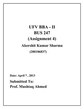 UFV BBA - II
                 BUS 247
              (Assignment 4)
         Akershit Kumar Sharma
               (200106837)




Date: April 7 , 2013

Submitted To:
Prof. Mushtaq Ahmed
 