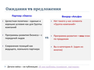 Ожидания vs предложения
 Целостная политика – единые и
хорошие условия как для Группы
компаний
 Программы развития бизнеса – с
передачей лидов
 Сохранение позиций как
ведущего, лояльного партнера
 Нет такого у нас сегмента
«Группа компаний»
 Программа развития = ваш план
по продажам
 Вы в категории А (один из
многих)
Партнер «Омега» Вендор «Альфа»
vs
Детали кейса – см публикацию «В чем проблемы понимания партнеров»
 