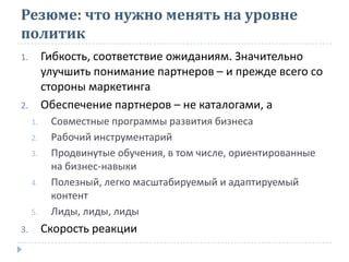 Резюме: что нужно менять на уровне
политик
1. Гибкость, соответствие ожиданиям. Значительно
улучшить понимание партнеров – и прежде всего со
стороны маркетинга
2. Обеспечение партнеров – не каталогами, а
1. Совместные программы развития бизнеса
2. Рабочий инструментарий
3. Продвинутые обучения, в том числе, ориентированные
на бизнес-навыки
4. Полезный, легко масштабируемый и адаптируемый
контент
5. Лиды, лиды, лиды
3. Скорость реакции
 