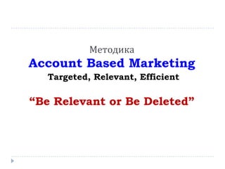 Методика
Account Based Marketing
Targeted, Relevant, Efficient
“Be Relevant or Be Deleted”
 