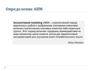 Определение АВМ
Account-based marketing (ABM) – стратегический подход
маркетинга к работе с выбранными ключевыми клиентами,
включая стратегических ключевых клиентов либо отдельные
группы. Этот подход включает поддержку взаимодействий на
всем жизненном цикле клиента, используя маркетинговый
инструментарий для улучшения всего потребительского опыта.
Sirius Decision
 