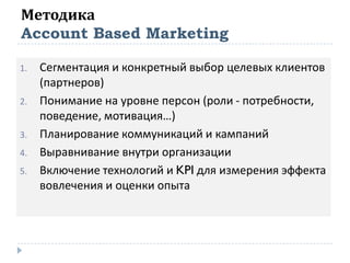 Методика
Account Based Marketing
1. Сегментация и конкретный выбор целевых клиентов
(партнеров)
2. Понимание на уровне персон (роли - потребности,
поведение, мотивация…)
3. Планирование коммуникаций и кампаний
4. Выравнивание внутри организации
5. Включение технологий и KPI для измерения эффекта
вовлечения и оценки опыта
 