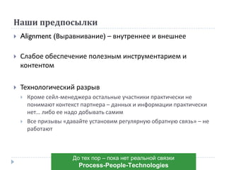 Наши предпосылки
 Alignment (Выравнивание) – внутреннее и внешнее
 Слабое обеспечение полезным инструментарием и
контентом
 Технологический разрыв
 Кроме сейл-менеджера остальные участники практически не
понимают контекст партнера – данных и информации практически
нет… либо ее надо добывать самим
 Все призывы «давайте установим регулярную обратную связь» – не
работают
До тех пор – пока нет реальной связки
Рrocess-Рeople-Тechnologies
 