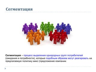 Сегментация
Сегментация – процесс выделения однородных групп потребителей
(ожидания и потребности), которые подобным образом могут реагировать на
предлагаемую политику микс (предложение компании
 