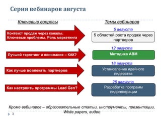 Серия вебинаров августа
3
Контекст продаж через каналы.
Ключевые проблемы. Роль маркетинга
Ключевые вопросы Темы вебинаров
5 областей роста продаж через
партнеров
Лучший таргетинг и понимание – КАК? Методика АВМ
Как лучше вовлекать партнеров Установление идейного
лидерства
Как настроить программы Lead Gen? Разработка программ
лидогенерации
Кроме вебинаров – образовательные статьи, инструменты, презентации,
White papers, видео
5 августа
12 августа
18 августа
26 августа
 