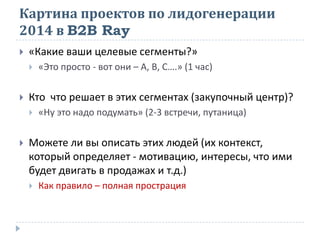 Картина проектов по лидогенерации
2014 в B2B Ray
 «Какие ваши целевые сегменты?»
 «Это просто - вот они – А, В, С….» (1 час)
 Кто что решает в этих сегментах (закупочный центр)?
 «Ну это надо подумать» (2-3 встречи, путаница)
 Можете ли вы описать этих людей (их контекст,
который определяет - мотивацию, интересы, что ими
будет двигать в продажах и т.д.)
 Как правило – полная прострация
 