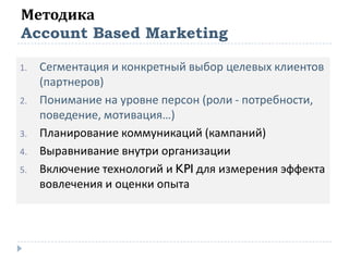 Методика
Account Based Marketing
1. Сегментация и конкретный выбор целевых клиентов
(партнеров)
2. Понимание на уровне персон (роли - потребности,
поведение, мотивация…)
3. Планирование коммуникаций (кампаний)
4. Выравнивание внутри организации
5. Включение технологий и KPI для измерения эффекта
вовлечения и оценки опыта
 