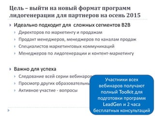Цель – выйти на новый формат программ
лидогенерации для партнеров на осень 2015
 Идеально подходит для сложных сегментов В2В
 Директоров по маркетингу и продажам
 Продакт менеджеров, менеджеров по каналам продаж
 Специалистов маркетинговых коммуникаций
 Менеджеров по лидогенерации и контент-маркетингу
 Важно для успеха
 Следование всей серии вебинаров
 Просмотр других образовательных материалов
 Активное участие - вопросы
Участники всех
вебинаров получают
полный Toolkit для
подготовки программ
LeadGen и 2 часа
бесплатных консультаций
 