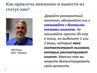 Как привлечь внимание и вывести из
статус-кво?
Давайте релевантный
контент, обновляйте его и
связывайте с болевыми
точками клиента. Не
посылайте просто 20-стр
е-книгу, но выделите 1 или
2 вещи, которые явно
соответствуют вызовам,
которые рассматривает
клиент. Именно так вы
можете демонстрировать
свою ценность.
Cliff Polan,
CEO Postwire
 