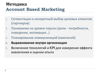Методика
Account Based Marketing
1. Сегментация и конкретный выбор целевых клиентов
(партнеров)
2. Понимание на уровне персон (роли - потребности,
поведение, мотивация…)
3. Планирование коммуникаций (кампаний)
4. Выравнивание внутри организации
5. Включение технологий и KPI для измерения эффекта
вовлечения и оценки опыта
 
