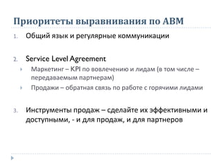Приоритеты выравнивания по АВМ
1. Общий язык и регулярные коммуникации
2. Service Level Agreement
 Маркетинг – KPI по вовлечению и лидам (в том числе –
передаваемым партнерам)
 Продажи – обратная связь по работе с горячими лидами
3. Инструменты продаж – сделайте их эффективными и
доступными, - и для продаж, и для партнеров
 