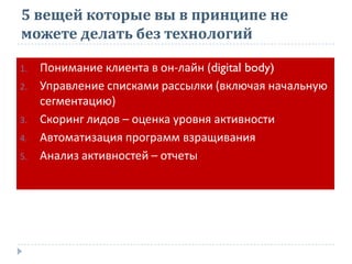 5 вещей которые вы в принципе не
можете делать без технологий
1. Понимание клиента в он-лайн (digital body)
2. Управление списками рассылки (включая начальную
сегментацию)
3. Скоринг лидов – оценка уровня активности
4. Автоматизация программ взращивания
5. Анализ активностей – отчеты
 