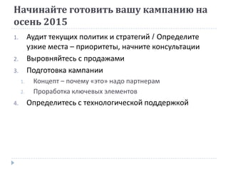 Начинайте готовить вашу кампанию на
осень 2015
1. Аудит текущих политик и стратегий / Определите
узкие места – приоритеты, начните консультации
2. Выровняйтесь с продажами
3. Подготовка кампании
1. Концепт – почему «это» надо партнерам
2. Проработка ключевых элементов
4. Определитесь с технологической поддержкой
 