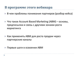 В программе этого вебинара
 В чем проблемы понимания партнеров (разбор кейса)
 Что такое Асcount Based Marketing (AВМ) – основы,
предпосылки и связь с другими зонами роста
маркетинга
 Как применять АВМ для роста продаж через
партнерские каналы
 Первые шаги в освоении АВМ
 