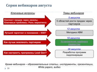Серия вебинаров августа
50
Контекст продаж через каналы.
Ключевые проблемы. Роль маркетинга
Ключевые вопросы Темы вебинаров
5 областей роста продаж через
партнеров
Лучший таргетинг и понимание – КАК? Методика АВМ
Как лучше вовлекать партнеров Установление идейного
лидерства
Как настроить программы Lead Gen? Разработка программ
лидогенерации
Кроме вебинаров – образовательные статьи, инструменты, презентации,
White papers, видео
5 августа
12 августа
18 августа
26 августа
 