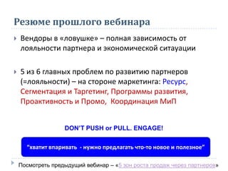 Резюме прошлого вебинара
 Вендоры в «ловушке» – полная зависимость от
лояльности партнера и экономической ситауации
 5 из 6 главных проблем по развитию партнеров
(=лояльности) – на стороне маркетинга: Ресурс,
Сегментация и Таргетинг, Программы развития,
Проактивность и Промо, Координация МиП
“хватит впаривать - нужно предлагать что-то новое и полезное”
DON’T PUSH or PULL. ENGAGE!
Посмотреть предыдущий вебинар – «5 зон роста продаж через партнеров»
 