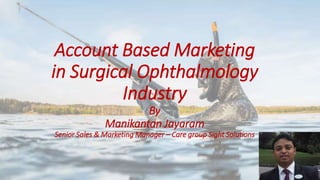 Account Based Marketing
in Surgical Ophthalmology
Industry
By
Manikantan Jayaram
Senior Sales & Marketing Manager – Care group Sight Solutions
 