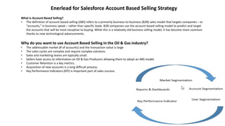 What is Account Based Selling?
• The definition of account based selling (ABS) refers to a primarily business-to-business (B2B) sales model that targets companies – or
“accounts,” in business speak – rather than specific leads. B2B companies use the account based selling model to predict and target
the accounts that will be most receptive to buying. While this is a relatively old business selling model, it has become more common
thanks to new technological advancements.
Enerlead for Salesforce Account Based Selling Strategy
Why do you want to use Account Based Selling in the Oil & Gas industry?
• The addressable market (# of accounts) and the transaction value is large
• The sales cycles are complex and require complex solutions.
• Sales and marketing teams are typically small.
• Sellers have access to information on Oil & Gas Producers allowing them to adopt an ABS model.
• Customer Retention is a key metrics.
• Acquisition of new accounts is a long difficult process.
• Key Performance Indicators (KPI) is important part of sales success.
 