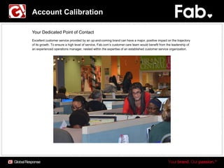 Account Calibration

Your Dedicated Point of Contact
Excellent customer service provided by an up-and-coming brand can have a major, positive impact on the trajectory
of its growth. To ensure a high level of service, Fab.com’s customer care team would benefit from the leadership of
an experienced operations manager, nested within the expertise of an established customer service organization.
 