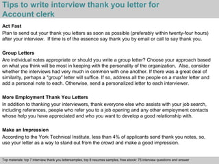 Tips to write interview thank you letter for 
Account clerk 
Act Fast 
Plan to send out your thank you letters as soon as possible (preferably within twenty-four hours) 
after your interview. If time is of the essence say thank you by email or call to say thank you. 
Group Letters 
Are individual notes appropriate or should you write a group letter? Choose your approach based 
on what you think will be most in keeping with the personality of the organization. Also, consider 
whether the interviews had very much in common with one another. If there was a great deal of 
similarity, perhaps a "group" letter will suffice. If so, address all the people on a master letter and 
add a personal note to each. Otherwise, send a personalized letter to each interviewer. 
More Employment Thank You Letters 
In addition to thanking your interviewers, thank everyone else who assists with your job search, 
including references, people who refer you to a job opening and any other employment contacts 
whose help you have appreciated and who you want to develop a good relationship with. 
Make an Impression 
According to the York Technical Institute, less than 4% of applicants send thank you notes, so, 
use your letter as a way to stand out from the crowd and make a good impression. 
Top materials: top 7 interview thank you lettersamples, top 8 resumes samples, free ebook: 75 interview questions and answer 
Interview questions and answers – free download/ pdf and ppt file 
 