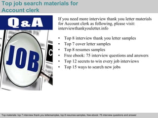 Top job search materials for 
Account clerk 
If you need more interview thank you letter materials 
for Account clerk as following, please visit: 
interviewthankyouletter.info 
• Top 8 interview thank you letter samples 
• Top 7 cover letter samples 
• Top 8 resumes samples 
• Free ebook: 75 interview questions and answers 
• Top 12 secrets to win every job interviews 
• Top 15 ways to search new jobs 
Top materials: top 7 interview thank you lettersamples, top 8 resumes samples, free ebook: 75 interview questions and answer 
Interview questions and answers – free download/ pdf and ppt file 
