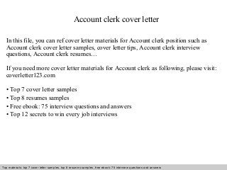 Account clerk cover letter 
In this file, you can ref cover letter materials for Account clerk position such as 
Account clerk cover letter samples, cover letter tips, Account clerk interview 
questions, Account clerk resumes… 
If you need more cover letter materials for Account clerk as following, please visit: 
coverletter123.com 
• Top 7 cover letter samples 
• Top 8 resumes samples 
• Free ebook: 75 interview questions and answers 
• Top 12 secrets to win every job interviews 
Top materials: top 7 cover letter samples, top 8 Interview resumes samples, questions free and ebook: answers 75 – interview free download/ questions pdf and answers 
ppt file 
 