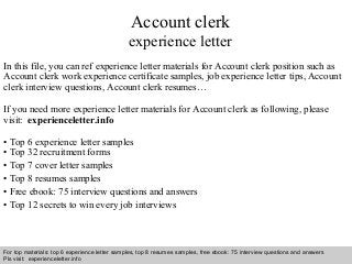 Interview questions and answers – free download/ pdf and ppt file
Account clerk
experience letter
In this file, you can ref experience letter materials for Account clerk position such as
Account clerk work experience certificate samples, job experience letter tips, Account
clerk interview questions, Account clerk resumes…
If you need more experience letter materials for Account clerk as following, please
visit: experienceletter.info
• Top 6 experience letter samples
• Top 32 recruitment forms
• Top 7 cover letter samples
• Top 8 resumes samples
• Free ebook: 75 interview questions and answers
• Top 12 secrets to win every job interviews
For top materials: top 6 experience letter samples, top 8 resumes samples, free ebook: 75 interview questions and answers
Pls visit: experienceletter.info
 