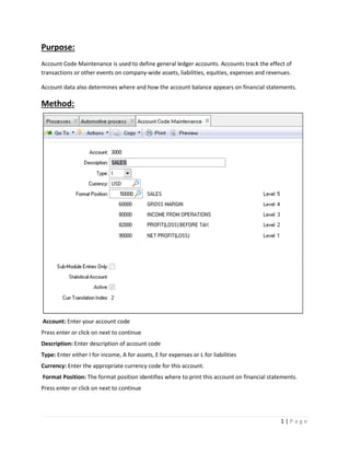 Purpose:
Account Code Maintenance is used to define general ledger accounts. Accounts track the effect of
transactions or other events on company-wide assets, liabilities, equities, expenses and revenues.
Account data also determines where and how the account balance appears on financial statements.

Method:

Account: Enter your account code
Press enter or click on next to continue
Description: Enter description of account code
Type: Enter either I for income, A for assets, E for expenses or L for liabilities
Currency: Enter the appropriate currency code for this account.
Format Position: The format position identifies where to print this account on financial statements.
Press enter or click on next to continue

1|P age

 
