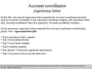 Interview questions and answers – free download/ pdf and ppt file
Account coordinator
experience letter
In this file, you can ref experience letter materials for Account coordinator position
such as Account coordinator work experience certificate samples, job experience letter
tips, Account coordinator interview questions, Account coordinator resumes…
If you need more experience letter materials for Account coordinator as following,
please visit: experienceletter.info
• Top 6 experience letter samples
• Top 32 recruitment forms
• Top 7 cover letter samples
• Top 8 resumes samples
• Free ebook: 75 interview questions and answers
• Top 12 secrets to win every job interviews
For top materials: top 6 experience letter samples, top 8 resumes samples, free ebook: 75 interview questions and answers
Pls visit: experienceletter.info
 