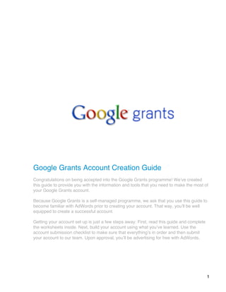 1
Google Grants Account Creation Guide
Congratulations on being accepted into the Google Grants programme! Weʼve created
this guide to provide you with the information and tools that you need to make the most of
your Google Grants account.
Because Google Grants is a self-managed programme, we ask that you use this guide to
become familiar with AdWords prior to creating your account. That way, youʼll be well
equipped to create a successful account.
Getting your account set up is just a few steps away: First, read this guide and complete
the worksheets inside. Next, build your account using what youʼve learned. Use the
account submission checklist to make sure that everythingʼs in order and then submit
your account to our team. Upon approval, youʼll be advertising for free with AdWords.
 