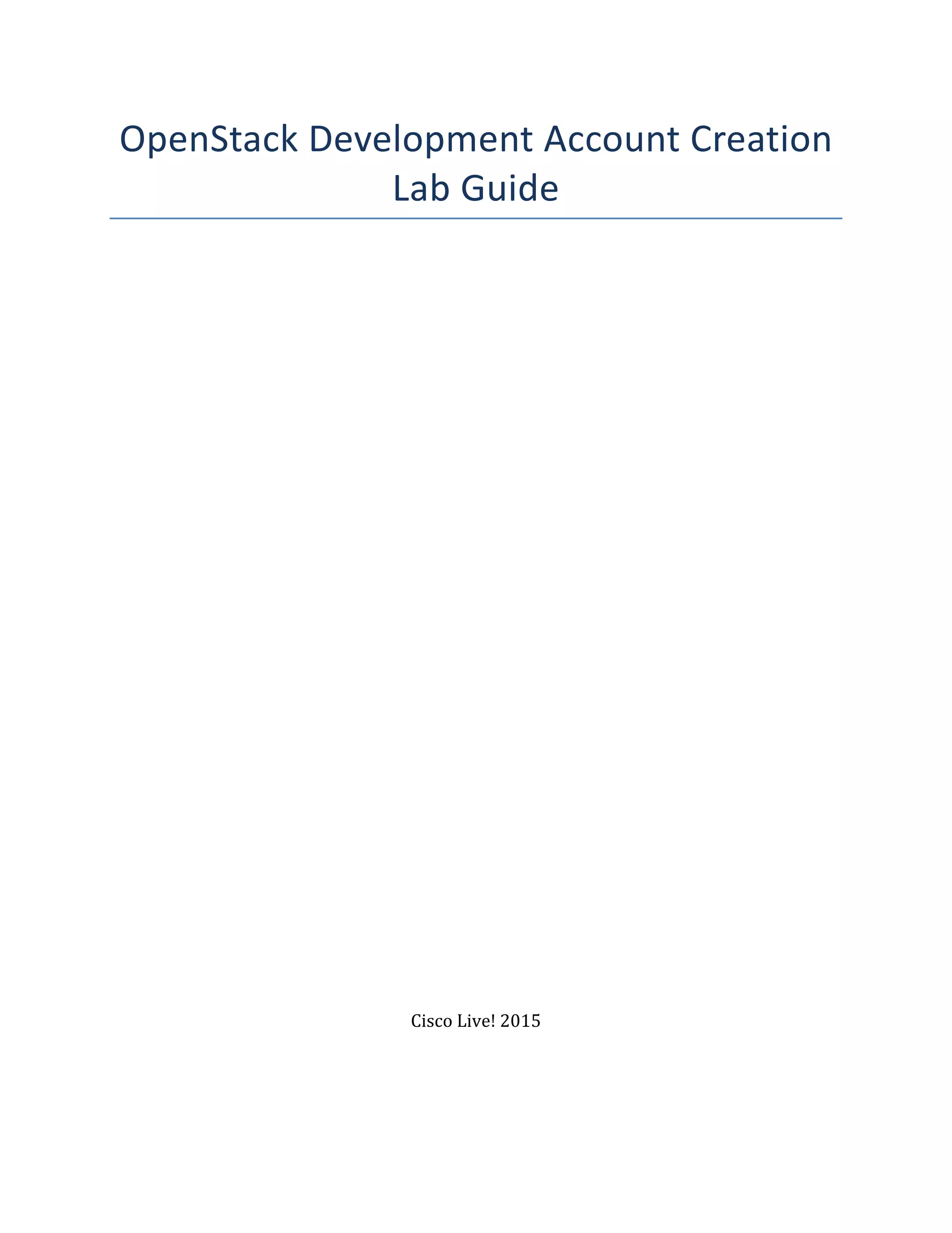 OpenStack	
  Development	
  Account	
  Creation	
  
Lab	
  Guide	
  
	
  
	
  
	
  
	
  
	
  
	
  
	
  
	
  
	
  
	
  
	
  
	
  
	
  
	
  
	
  
	
  
	
  
	
  
	
  
	
  
	
  
	
  
	
  
	
  
	
  
	
  
	
  
	
  
	
  
	
  
	
  
	
  
	
  
	
  
	
  
Cisco	
  Live!	
  2015	
  
	
  
	
  
 