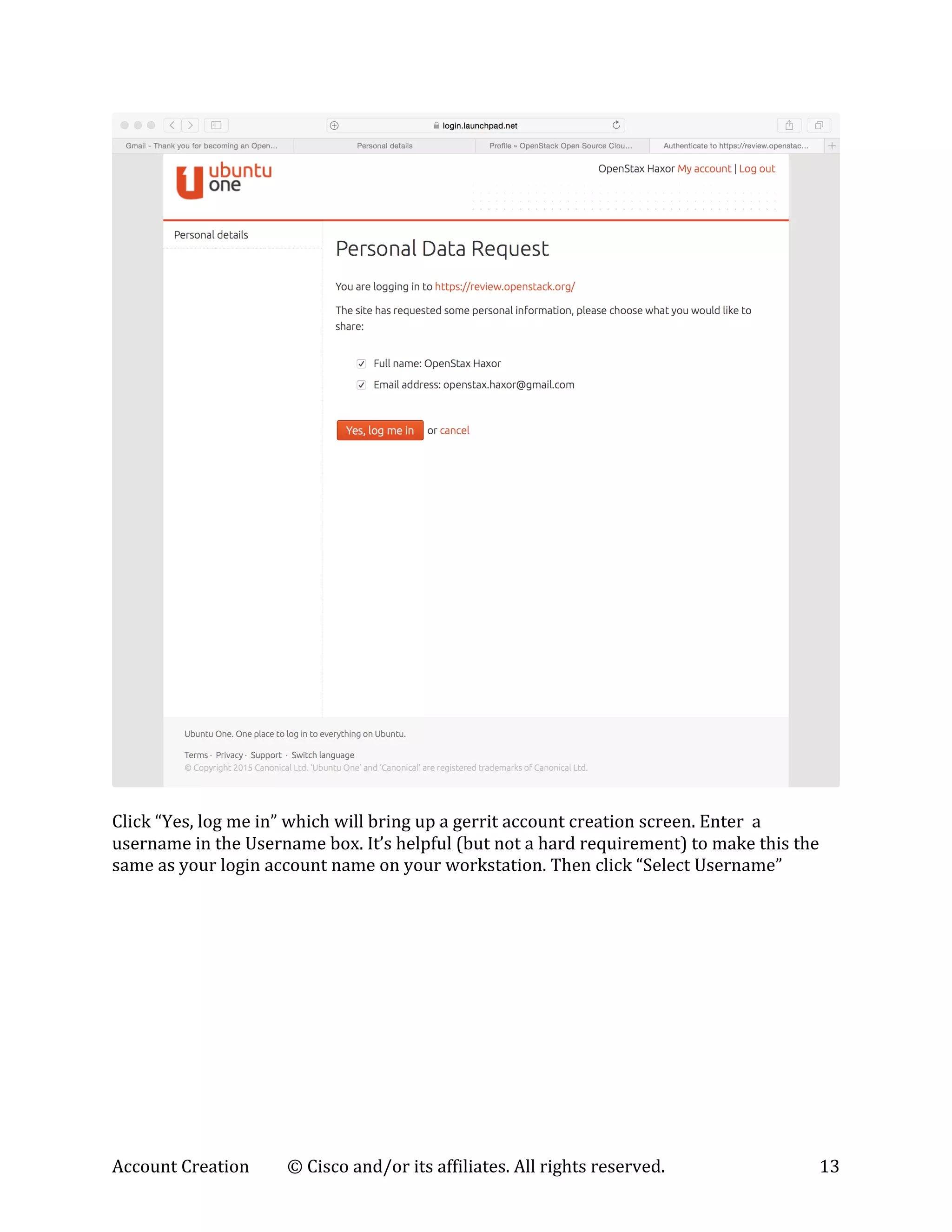Account	
  Creation	
   ©	
  Cisco	
  and/or	
  its	
  affiliates.	
  All	
  rights	
  reserved.	
   13	
  
	
  
	
  
Click	
  “Yes,	
  log	
  me	
  in”	
  which	
  will	
  bring	
  up	
  a	
  gerrit	
  account	
  creation	
  screen.	
  Enter	
  	
  a	
  
username	
  in	
  the	
  Username	
  box.	
  It’s	
  helpful	
  (but	
  not	
  a	
  hard	
  requirement)	
  to	
  make	
  this	
  the	
  
same	
  as	
  your	
  login	
  account	
  name	
  on	
  your	
  workstation.	
  Then	
  click	
  “Select	
  Username”	
  
	
  
 