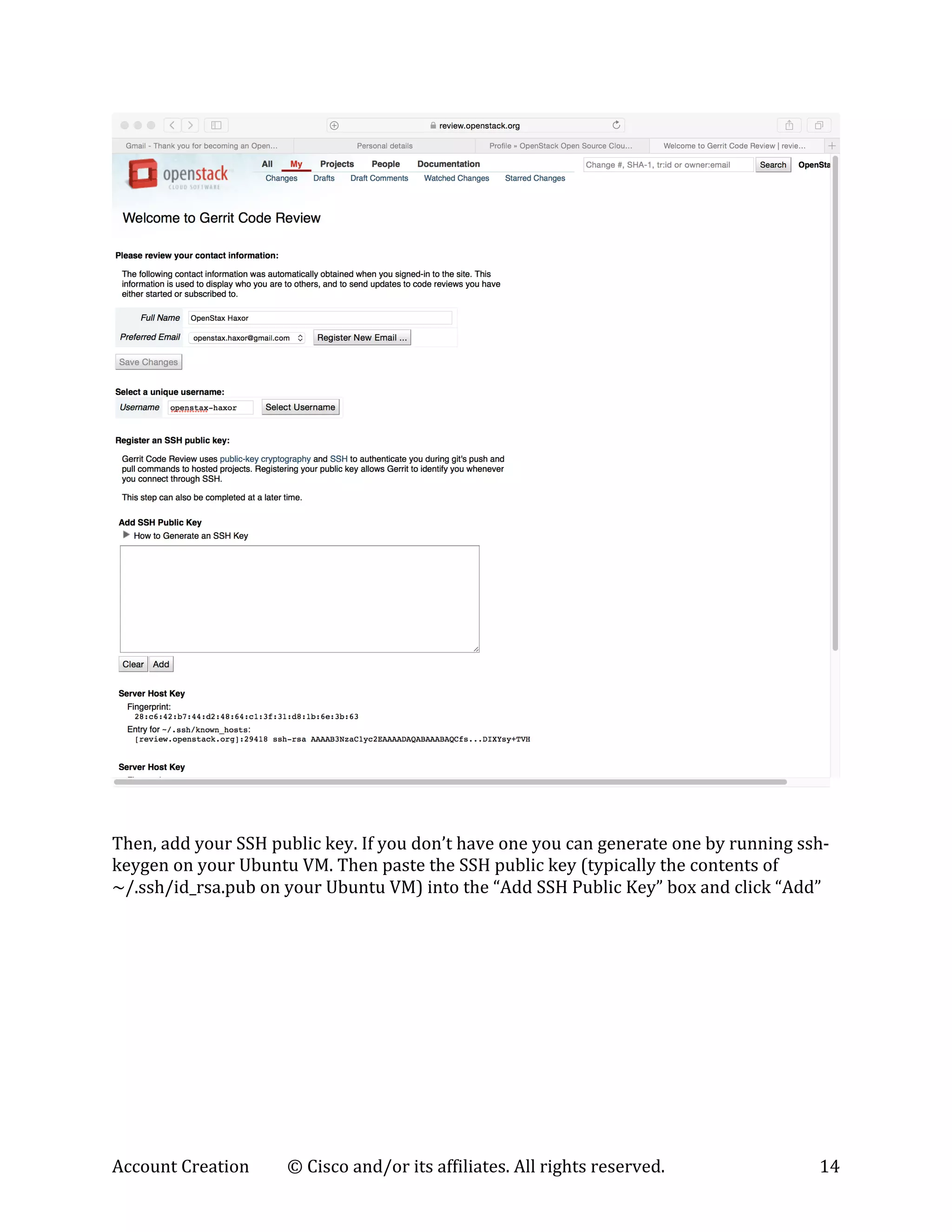 Account	
  Creation	
   ©	
  Cisco	
  and/or	
  its	
  affiliates.	
  All	
  rights	
  reserved.	
   14	
  
	
  
	
  
	
  
Then,	
  add	
  your	
  SSH	
  public	
  key.	
  If	
  you	
  don’t	
  have	
  one	
  you	
  can	
  generate	
  one	
  by	
  running	
  ssh-­‐
keygen	
  on	
  your	
  Ubuntu	
  VM.	
  Then	
  paste	
  the	
  SSH	
  public	
  key	
  (typically	
  the	
  contents	
  of	
  	
  
~/.ssh/id_rsa.pub	
  on	
  your	
  Ubuntu	
  VM)	
  into	
  the	
  “Add	
  SSH	
  Public	
  Key”	
  box	
  and	
  click	
  “Add”	
  
 