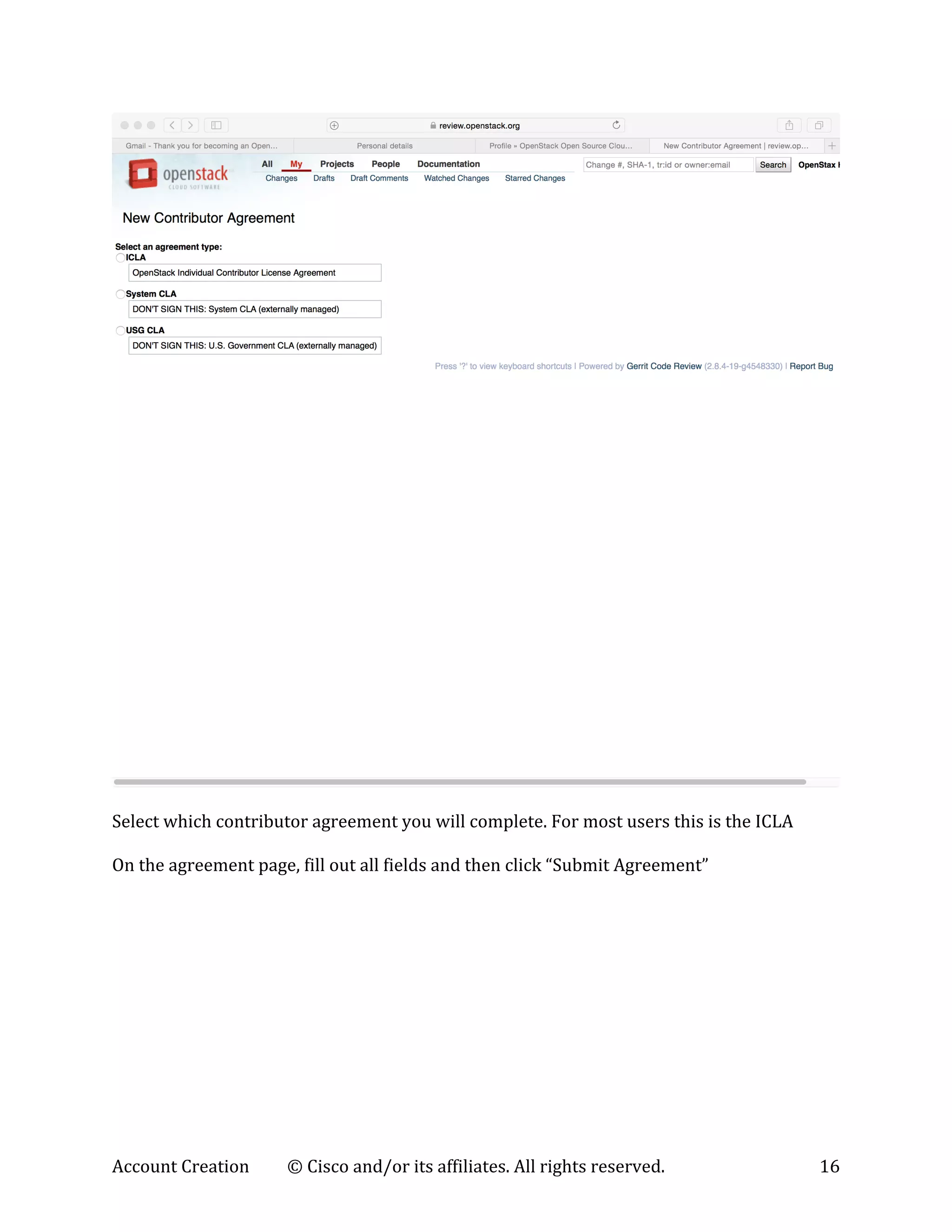 Account	
  Creation	
   ©	
  Cisco	
  and/or	
  its	
  affiliates.	
  All	
  rights	
  reserved.	
   16	
  
	
  
	
  
Select	
  which	
  contributor	
  agreement	
  you	
  will	
  complete.	
  For	
  most	
  users	
  this	
  is	
  the	
  ICLA	
  
	
  
On	
  the	
  agreement	
  page,	
  fill	
  out	
  all	
  fields	
  and	
  then	
  click	
  “Submit	
  Agreement”	
  
 