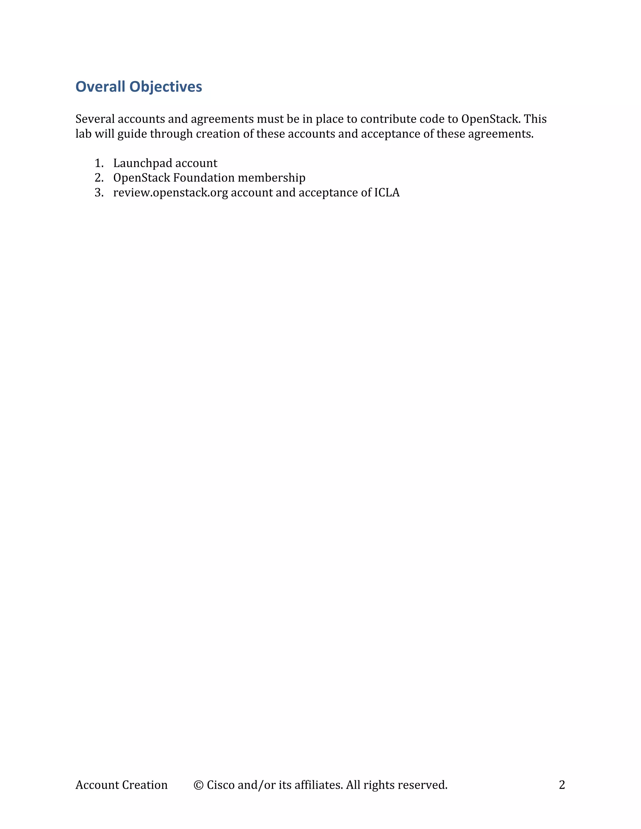 Account	
  Creation	
   ©	
  Cisco	
  and/or	
  its	
  affiliates.	
  All	
  rights	
  reserved.	
   2	
  
Overall	
  Objectives	
  
	
  
Several	
  accounts	
  and	
  agreements	
  must	
  be	
  in	
  place	
  to	
  contribute	
  code	
  to	
  OpenStack.	
  This	
  
lab	
  will	
  guide	
  through	
  creation	
  of	
  these	
  accounts	
  and	
  acceptance	
  of	
  these	
  agreements.	
  
	
  
1. Launchpad	
  account	
  
2. OpenStack	
  Foundation	
  membership	
  
3. review.openstack.org	
  account	
  and	
  acceptance	
  of	
  ICLA	
  
	
   	
  
 